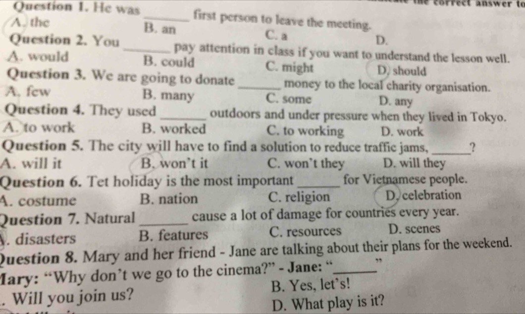 correct answer to
Question 1. He was _first person to leave the meeting.
A. the B. an C. a D.
Question 2. You _pay attention in class if you want to understand the lesson well.
A. would B. could C. might D. should
Question 3. We are going to donate _money to the local charity organisation.
A. fcw B. many C. some D. any
Question 4. They used _outdoors and under pressure when they lived in Tokyo.
A. to work B. worked C. to working D. work
Question 5. The city will have to find a solution to reduce traffic jams, _?
A. will it B. won’t it C. won’t they D. will they
Question 6. Tet holiday is the most important _for Vietnamese people.
A. costume B. nation C. religion D. celebration
Question 7. Natural _cause a lot of damage for countries every year.
. disasters B. features C. resources D. scenes
Question 8. Mary and her friend - Jane are talking about their plans for the weekend.
Mary: “Why don’t we go to the cinema?” - Jane: “_ ”
. Will you join us? B. Yes, let’s!
D. What play is it?