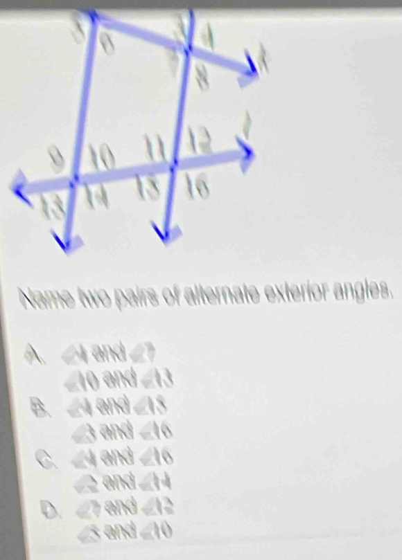 Name two pairs of alternate exterior angles.
A. ∠ 4and∠ 7
∠ 10and=13
B ∠ WASM∠ IS
∠ 3rightarrow M∠ 16
C. ∠ 4and∠ 16
∠ 2rightarrow |NM|=14
D. ∠ 7arcsin ∠ 12
∠ 3and=10