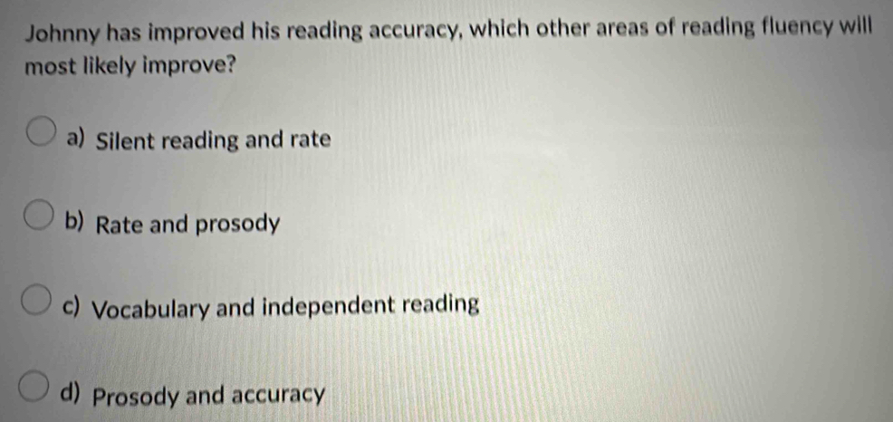 Johnny has improved his reading accuracy, which other areas of reading fluency will
most likely improve?
a) Silent reading and rate
b) Rate and prosody
c) Vocabulary and independent reading
d) Prosody and accuracy