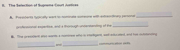 The Selection of Supreme Court Justices 
A. Presidents typically want to nominate someone with extraordinary personal_ 
professional expertise, and a thorough understanding of the_ 
B. The president also wants a nominee who is intelligent, well educated, and has outstanding 
_ 
and _communication skills.