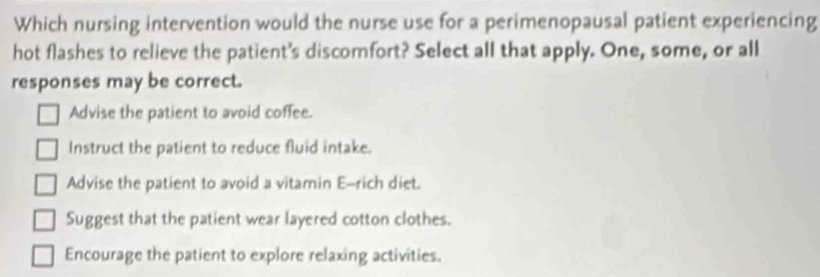 Which nursing intervention would the nurse use for a perimenopausal patient experiencing
hot flashes to relieve the patient's discomfort? Select all that apply. One, some, or all
responses may be correct.
Advise the patient to avoid coffee.
Instruct the patient to reduce fluid intake.
Advise the patient to avoid a vitamin E-rich diet.
Suggest that the patient wear layered cotton clothes.
Encourage the patient to explore relaxing activities.