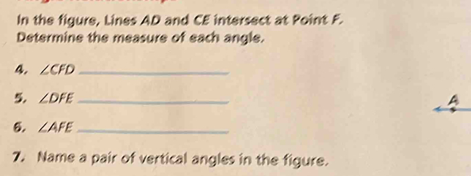 In the figure, Lines AD and CE intersect at Point F. 
Determine the measure of each angle. 
4. ∠ CFD _ 
5. ∠ DFE _ A 
6. ∠ AFE _ 
7. Name a pair of vertical angles in the figure.