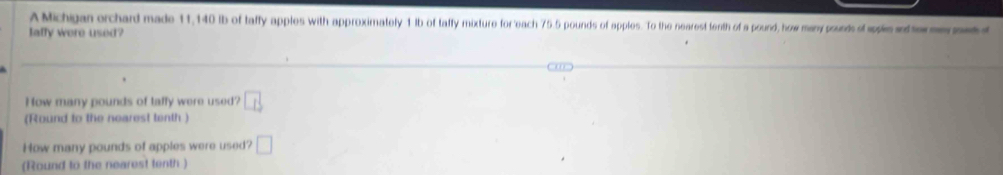 A Michigan orchard made 11,140 ib of taffy apples with approximately 1 Ib of taffy mixture for each 75 5 pounds of apples. To the nearest tenth of a pound, how many pounts of sps t e 
Iaffy were used? 
How many pounds of taffy were used? boxed LB
(Round to the nearest tenth ) 
How many pounds of apples were used? □ 
(Round to the nearest tenth )