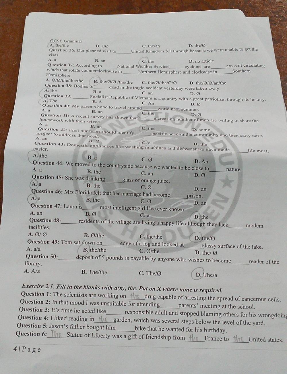 GCSE Grammar
A. the/the B. a/O C. the/an D. the/Ø
Question 36: Our planned visit to United Kingdom fell through because we were unable to get the
visas.
A. a B. an C. the D. no article
Question 37: According to_ National Weather Service, _cyclones are _areas of circulating
winds that rotate counterclockwise in_ Northern Hemisphere and clockwise in_ Southern
Hemisphere
A. Ø/Ø/the/the/the B. the/Ø/Ø /the/the C. the/Ø/the/Ø/Ø D. the/Ø/Ø/an/the
Question 38: Bodies of dead in the tragic accident yesterday were taken away.
A. the B. a C. an D. Ø
Question 39: Socialist Republic of Vietnam is a country with a great patriotism through its history.
A. The B. A C. An D. Ø
Question 40: My parents hope to travel around world next summer.
A. a B. an C. the
D. Ø
Question 41: A recent survey has shown that_ increasing number of men are willing to share the
housework with their wives.
A. a B. an
D. some
Question 42: First our team should identify _C. the specific need in the community and then carry out a
project to address that need.
A. an B. ② C. n
D. the
Question 43: Domestic appliances like washing machines and dishwashers have made _life much
easier.
A. the B. a C. Ø D. An
Question 44: We moved to the countryside because we wanted to be close to nature.
A. a B. the C. an D. Ø_
Question 45: She was drinking _glass of orange juice.
A. a B. the
C. Ø D. an
Question 46: Mrs Florida felt that her marriage had become prison.
A. a B. the C. Ø _D. an
Question 47: Laura is_ most intelligent girl I’ve ever known
A. an B. Ø C. a D. the
Question 48:_ residents of the village are living a happy life although they lack 
facilities. _modem
A. Ø/ Ø B. Ø/the C. the/the D. the/Ø
Question 49: Tom sat down on_ edge of a log and looked at_ glassy surface of the lake.
A. a/a B. the/the C. Ø/the D. the/ Ø
Question 50:_ deposit of 5 pounds is payable by anyone who wishes to become_ reader of the
library.
A. A/a B. The/the C. The/Ø D. The/a
Exercise 2.1: Fill in the blanks with a(n), the. Put on X where none is required.
Question 1: The scientists are working on_ drug capable of arresting the spread of cancerous cells.
Question 2: In that mood I was unsuitable for attending_ parents’ meeting at the school.
Question 3: It’s time he acted like_ responsible adult and stopped blaming others for his wrongdoing
Question 4: I liked reading in _garden, which was several steps below the level of the yard.
Question 5: Jason’s father bought him _bike that he wanted for his birthday.
Question 6:_ Statue of Liberty was a gift of friendship from_ France to_ United states.
4|Page