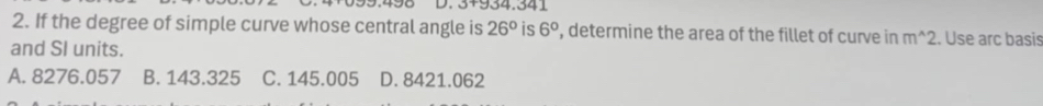 3+934.341
2. If the degree of simple curve whose central angle is 26° is 6° , determine the area of the fillet of curve in m^(wedge)2. Use arc basis
and SI units.
A. 8276.057 B. 143.325 C. 145.005 D. 8421.062