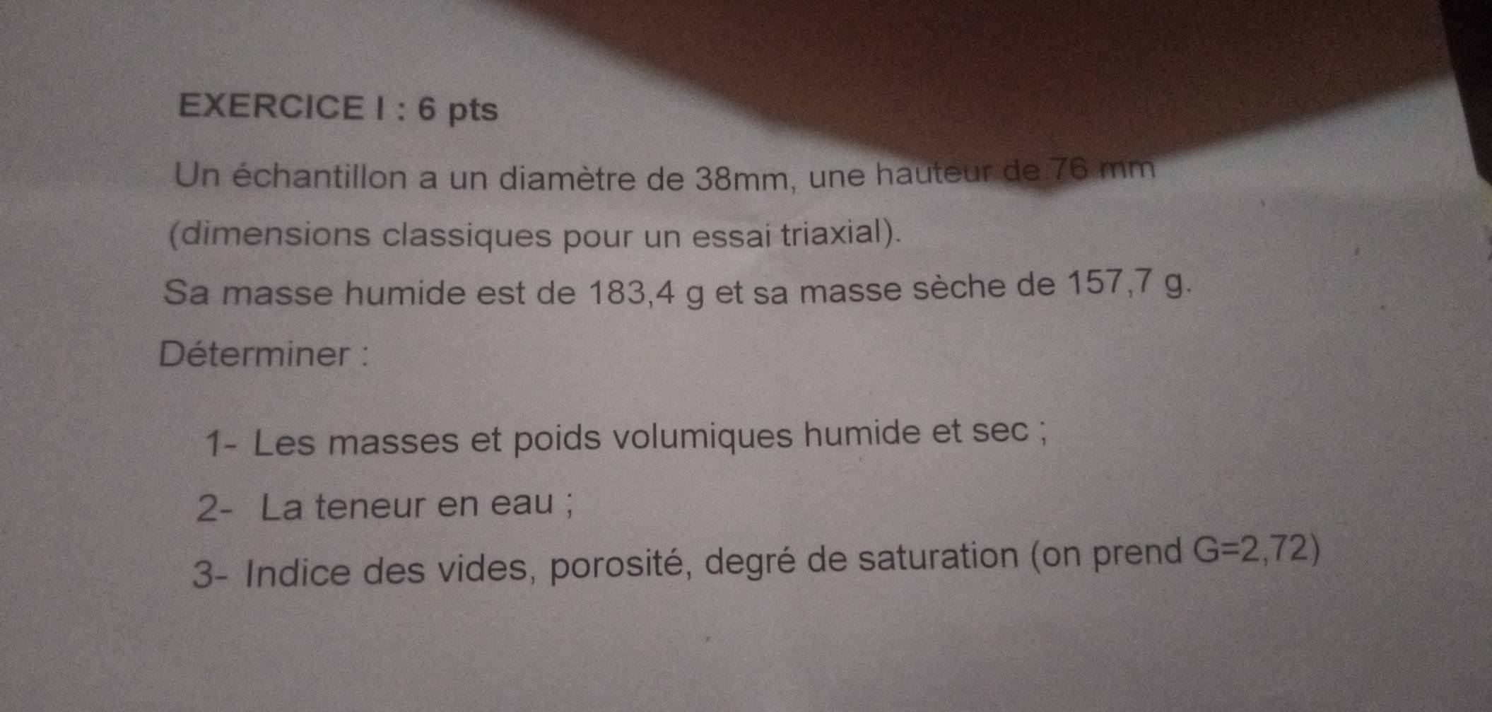 1:6 pts 
Un échantillon a un diamètre de 38mm, une hauteur de 76 mm
(dimensions classiques pour un essai triaxial). 
Sa masse humide est de 183,4 g et sa masse sèche de 157,7 g. 
Déterminer : 
1- Les masses et poids volumiques humide et sec ; 
2- La teneur en eau ; 
3- Indice des vides, porosité, degré de saturation (on prend G=2,72)