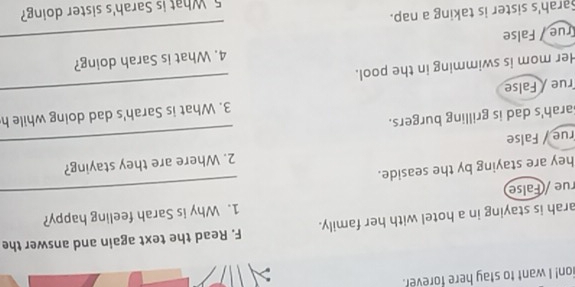 ion! I want to stay here forever. 
arah is staying in a hotel with her family. F. Read the text again and answer the 
rue /(False 1. Why is Sarah feeling happy? 
hey are staying by the seaside. 
rue / False 2. Where are they staying? 
arah's dad is grilling burgers. 
rue / False 3. What is Sarah's dad doing while h 
Her mom is swimming in the pool. 
True / False 4. What is Sarah doing? 
Sarah's sister is taking a nap. 
5 What is Sarah's sister doing?