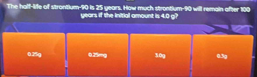 The half-life of strontium- 90 is 25 years. How much strontium- 90 will remain after 100
years if the initial amount is 4.0 g?
0.25g 0.25mg 3.0g