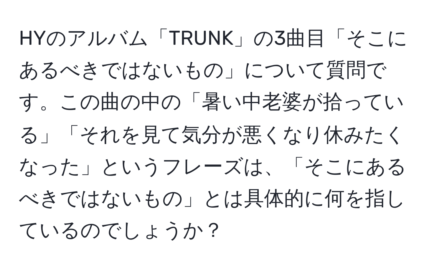 HYのアルバム「TRUNK」の3曲目「そこにあるべきではないもの」について質問です。この曲の中の「暑い中老婆が拾っている」「それを見て気分が悪くなり休みたくなった」というフレーズは、「そこにあるべきではないもの」とは具体的に何を指しているのでしょうか？