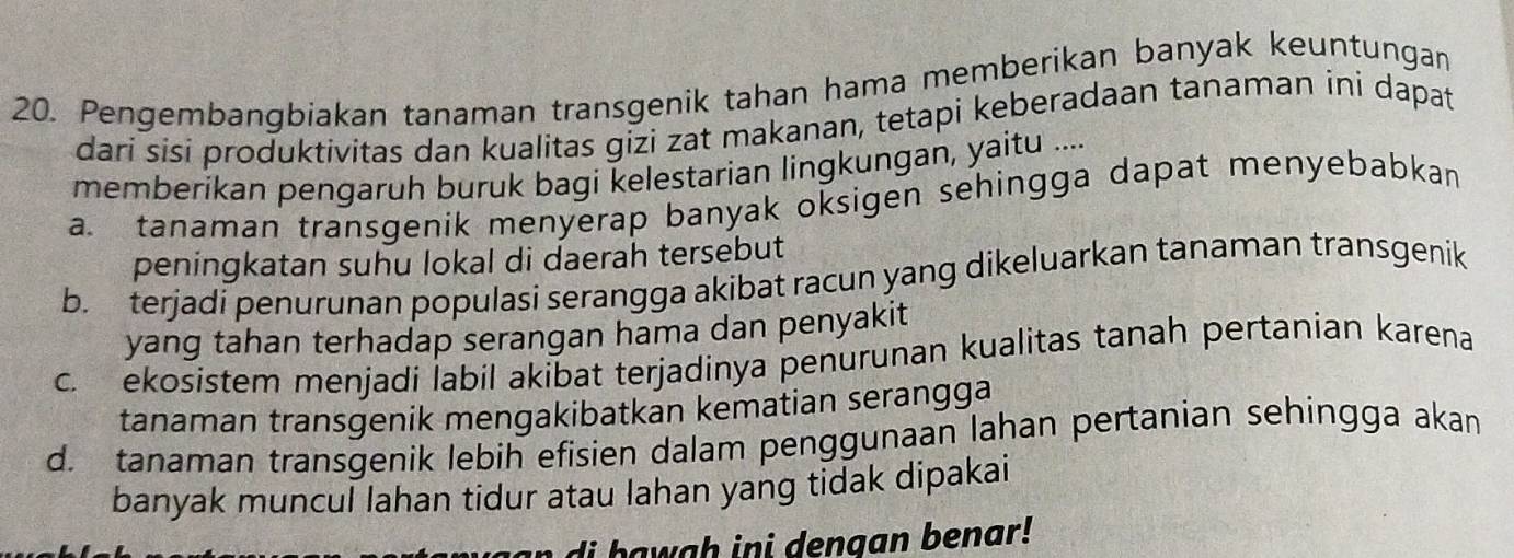 Pengembanqbiakan tanaman transgenik tahan hama memberikan banyak keuntungan
dari sisi produktivitas dan kualitas gizi zat makanan, tetapi keberadaan tanaman ini dapat
memberikan pengaruh buruk bagi kelestarian lingkungan, yaitu ....
a. tanaman transgenik menyerap banyak oksigen sehingga dapat menyebabkan
peningkatan suhu lokal di daerah tersebut
b. terjadi penurunan populasi serangga akibat racun yang dikeluarkan tanaman transgenik
yang tahan terhadap serangan hama dan penyakit
c. ekosistem menjadi labil akibat terjadinya penurunan kualitas tanah pertanian karena
tanaman transgenik mengakibatkan kematian serangga
d. tanaman transgenik lebih efisien dalam penggunaan lahan pertanian sehingga akan
banyak muncul lahan tidur atau lahan yang tidak dipakai
n di b awah ini dengan benar !