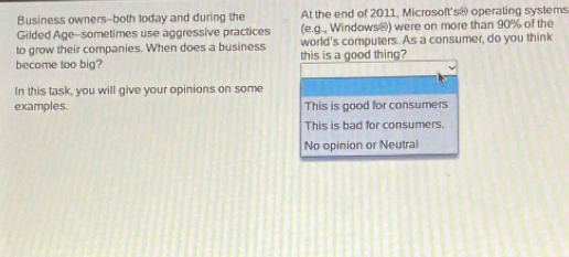 Business owners--both today and during the At the end of 2011, Microsoft's@ operating systems
Gilded Age-sometimes use aggressive practices (e.g., Windows®) were on more than 90% of the
to grow their companies. When does a business world's computers. As a consumer, do you think
become too big? this is a good thing?
In this task, you will give your opinions on some
examples. This is good for consumers
This is bad for consumers.
No opinion or Neutral