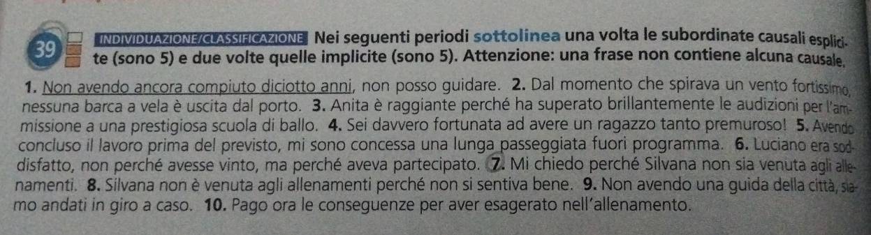 INDIMDUAZIONE/LASIFICAZIONE Nei seguenti periodi sottolinea una volta le subordinate causali esplici-
39 te (sono 5) e due volte quelle implicite (sono 5). Attenzione: una frase non contiene alcuna causale. 
1. Non avendo ancora compiuto diciotto anni, non posso guidare. 2. Dal momento che spirava un vento fortissimo. 
nessuna barca a vela è uscita dal porto. 3. Anita è raggiante perché ha superato brillantemente le audizioni per l'am- 
missione a una prestigiosa scuola di ballo. 4. Sei davvero fortunata ad avere un ragazzo tanto premuroso! 5. Avendo 
concluso il lavoro prima del previsto, mi sono concessa una lunga passeggiata fuori programma. 6. Luciano era sod 
disfatto, non perché avesse vinto, ma perché aveva partecipato. 7. Mi chiedo perché Silvana non sia venuta agli alle 
namenti. 8. Silvana non è venuta agli allenamenti perché non si sentiva bene. 9. Non avendo una guida della città, sia- 
mo andati in giro a caso. 10. Pago ora le conseguenze per aver esagerato nell’allenamento.