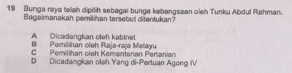 Bunga raya telah dipilih sebagai bunga kebangsaan oleh Tunku Abdul Rahman.
Bagaimanakah pemilihan tersebut ditentukan?
A Dicadangkan oleh kabinet
B Pemilihan oleh Raja-raja Melayu
C Pemilihan oleh Kementerian Pertanian
D Dicadangkan oleh Yang di-Pertuan Agong IV