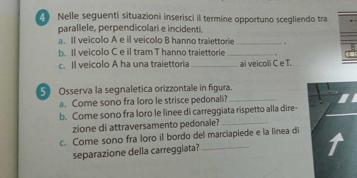 Nelle seguenti situazioni inserisci il termine opportuno scegliendo tra 
parallele, perpendicolari e incidenti. 
a. Il veicolo A e il veicolo B hanno traiettorie_ 
. 
B 
b. Il veicolo C e il tram T hanno traiettorie_ 
. 
c. Il veicolo A ha una traiettoria _ai veicoli C e T. 
5 Osserva la segnaletica orizzontale in figura. 
a. Come sono fra loro le strisce pedonali?_ 
b. Come sono fra loro le linee di carreggiata rispetto alla dire- 
zione di attraversamento pedonale?_ 
c. Come sono fra loro il bordo del marciapiede e la linea di 
separazione della carreggiata?_