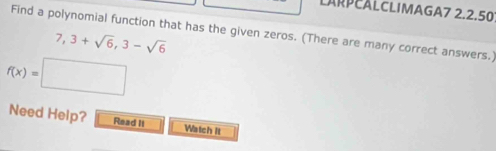 LARPEALCLIMAGA7 2.2.50 
Find a polynomial function that has the given zeros. (There are many correct answers.)
7,3+sqrt(6), 3-sqrt(6)
f(x)=□
Need Help? Read II Watch It