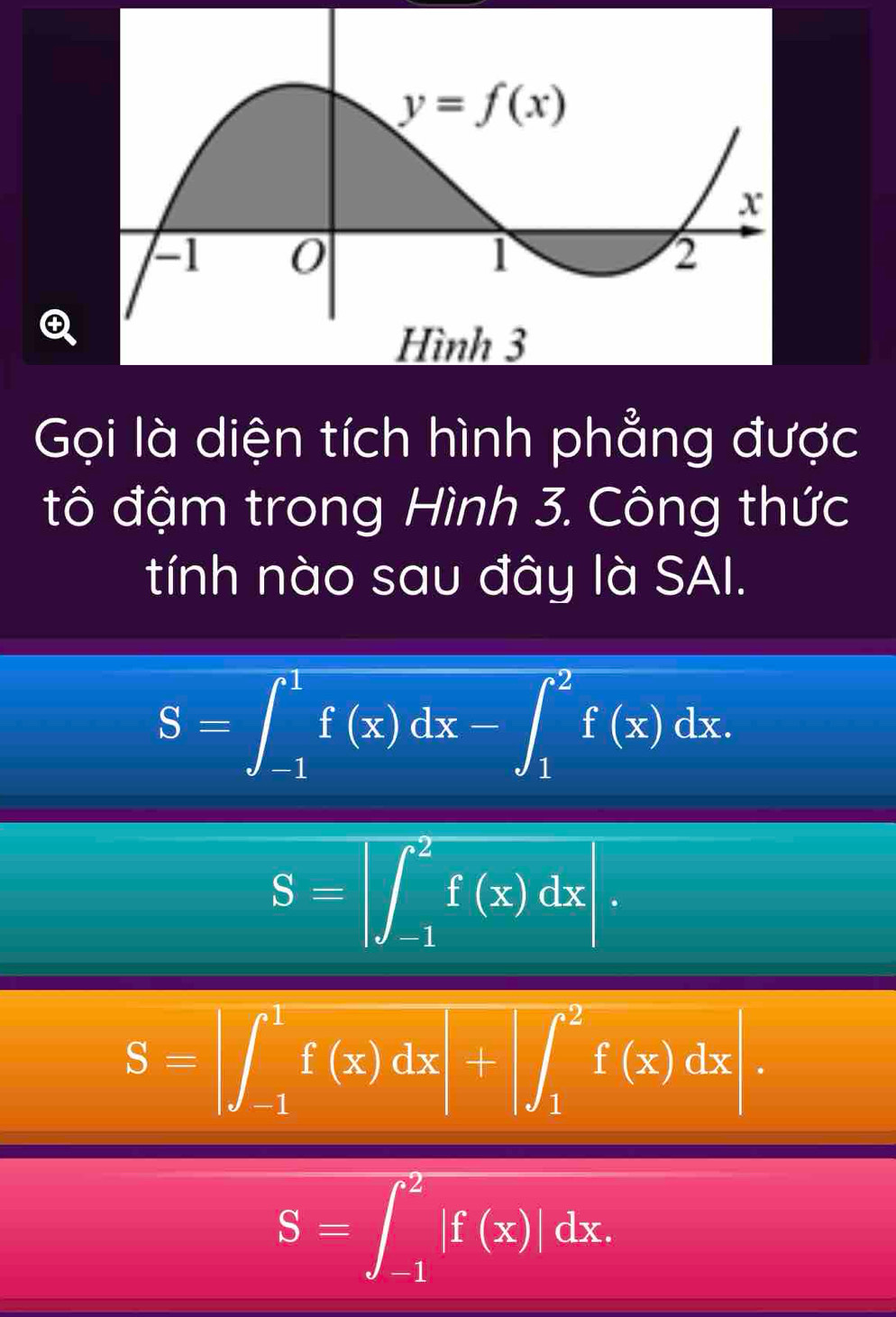 Gọi là diện tích hình phẳng được
đtô đậm trong Hình 3. Công thức
tính nào sau đây là SAI.
S=∈t _(-1)^1f(x)dx-∈t _1^2f(x)dx.
S=∈t _(-1)^2f(x)dx|.
S=∈t _(-1)^1f(x)dx+∈t _1^2f(x)dx|.
S=∈t _(-1)^2|f(x)|dx.