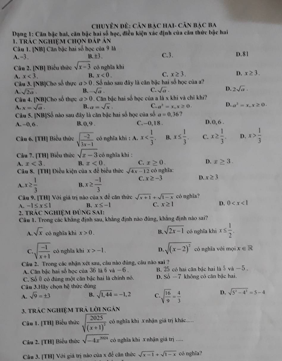 ChuyêN đÊ: Căn bạC HaI- Căn Bạc ba
Dạng 1: Căn bậc hai, căn bậc hai số học, điều kiện xác định của căn thức bậc hai
1. trác nghiệm chọn đáp án
Câu 1. [NB] Căn bậc hai số học của 9 là
A. -3. B. ±3 . C.3. D. 81
Câu 2. [NB] Biểu thức sqrt(x-3) có nghĩa khì
A. x<3. B. x<0. C. x≥ 3. D. x≥ 3.
Câu 3. [NB]Cho số thực a>0. Số nào sau đây là căn bậc hai số học của a?
A. sqrt(2a). B. -sqrt(a). C. sqrt(a). D. 2sqrt(a)·
Câu 4. [NB]Cho số thực a>0. Căn bậc hai số học của a là x khi và chỉ khi?
D.
A. x=sqrt(a). B. a=sqrt(x). C. a^2=x,x≥ 0. a^2=x,x≥ 0.
Câu 5. [NB]Số nào sau đây là căn bậc hai số học của số a=0,36 ?
A. -0, 6 . B. 0, 9 . C. -0,18 . D. 0, 6 .
Câu 6. [TH] Biểu thức sqrt(frac -2)3x-1 có nghĩa khi : A. x B. x≤  1/3 . C. x≥  1/3 . D. x> 1/3 
Câu 7. [TH] Biểu thức sqrt(x-3) có nghĩa khi :
A. x<3. B. x<0. C. x≥ 0. D. x≥ 3.
Câu 8. [TH] Điều kiện của x để biểu thức sqrt(4x-12) có nghĩa:
A. x≥  1/3  B. x≥  (-1)/3 
C. x≥ -3 D. x≥ 3
Câu 9. [TH] Với giá trị nào của x để căn thức sqrt(x+1)+sqrt(1-x) có nghĩa?
A. -1≤ x≤ 1 B. x≤ -1 C. x≥ 1
D. 0
2. tRÁC NGHIệM ĐÚnG SAI:
Câu 1. Trong các khẳng định sau, khẳng định nào đúng, khẳng định nào sai?
A. sqrt(x) có nghĩa khi x>0. B. sqrt(2x-1) có nghĩa khi x≤  1/2 .
C. sqrt(frac -1)x+1 có nghĩa khi x>-1. D. sqrt((x-2)^2) có nghĩa với mọi x∈ R
Câu 2. Trong các nhận xét sau, câu nào đúng, câu nào sai ?
A. Căn bậc hai số học của 36 là 6 và −6 . B. 25 có hai căn bậc hai là 5 và − 5 .
C. Số 0 có đủng một căn bậc hai là chính nó. D. Sdot o-7 không có căn bậc hai.
Câu 3.Hãy chọn hệ thức đúng
A. sqrt(9)=± 3 B. sqrt(1,44)=-1,2 C. sqrt(frac 16)9= 4/3 
D. sqrt(5^2-4^2)=5-4
3. tráC ngHIệM trả lời ngán
Câu 1. [TH] Biểu thức sqrt(frac 2025)(x+1)^2 có nghĩa khi x nhận giá trị khác.....
Câu 2. [TH] Biểu thức sqrt(-4x^(2024)) có nghĩa khi x nhận giá trị .....
Câu 3. [TH] Với giá trị nào của x đề căn thức sqrt(x-1)+sqrt(1-x) có nghĩa?