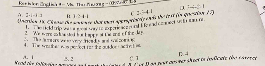 Revision English 9 - Ms. Thu Phương - 0397.697.356
1
A. 2 -1 -3 -4 B. 3 -2 -4 -1
C. 2 -3 -4 -1 D. 3 -4 -2 -1
Question 18. Choose the sentence that most appropriately ends the text (in question 17)
1. The field trip was a great way to experience rural life and connect with nature.
2. We were exhausted but happy at the end of the day.
3. The farmers were very friendly and welcoming
4. The weather was perfect for the outdoor activities.
D. 4
A. 1 B. 2 C. 3
Read the following passage and
B Cor D on your answer sheet to indicate the correct