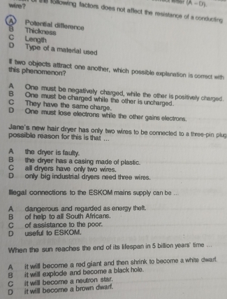 (A-D). 
wine ? e following factors does not affect the resistance of a conducting
A Potential difference B Thickness
C Length
D Type of a material used
If two objects attract one another, which possible explanation is correct with
this phenomenon?
A One must be negatively charged, while the other is positively charged.
B One must be charged while the other is uncharged.
C They have the same charge.
D One must lose electrons while the other gains electrons.
Jane's new hair dryer has only two wires to be connected to a three-pin plug
possible reason for this is that ...
A the dryer is faulty.
B the dryer has a casing made of plastic.
C all dryers have only two wires.
D only big industrial dryers need three wires.
Illegal connections to the ESKOM mains supply can be ...
A dangerous and regarded as energy theft.
B of help to all South Africans.
C_ of assistance to the poor.
D useful to ESKOM.
When the sun reaches the end of its lifespan in 5 billion years" time ...
A it will become a red giant and then shrink to become a white dwart.
B it will explode and become a black hole.
C it will become a neutron star.
Dit will become a brown dwarf.