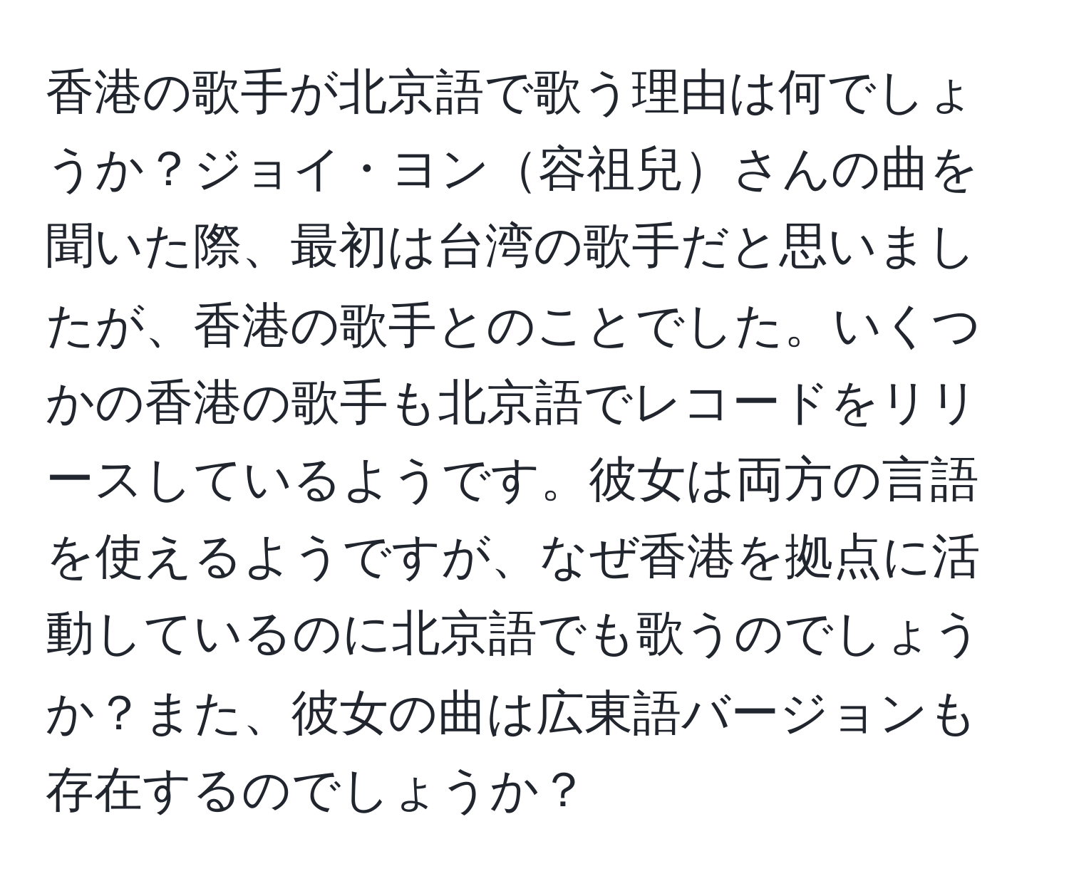 香港の歌手が北京語で歌う理由は何でしょうか？ジョイ・ヨン容祖兒さんの曲を聞いた際、最初は台湾の歌手だと思いましたが、香港の歌手とのことでした。いくつかの香港の歌手も北京語でレコードをリリースしているようです。彼女は両方の言語を使えるようですが、なぜ香港を拠点に活動しているのに北京語でも歌うのでしょうか？また、彼女の曲は広東語バージョンも存在するのでしょうか？