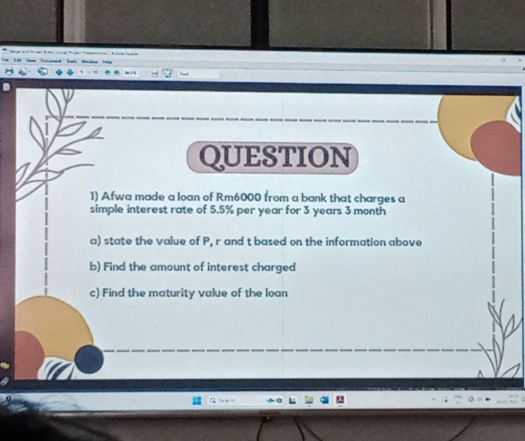 QUESTION 
1) Afwa made a loan of Rm6000 from a bank that charges a 
simple interest rate of 5.5% per year for 3 years 3 month
a) state the value of P, r and t based on the information above 
b) Find the amount of interest charged 
c) Find the maturity value of the loan