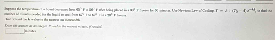 Suppose the temperature of a liquid decreases from 65° F to 56° F after being placed in a 30° F freezer for 60 minutes. Use Newtons Law of Cooling. T=A+(T_0-A)e^(-kt) , to find the 
number of minutes needed for the liquid to cool from 67° F to 62° F in a 28° F freezer. 
Hint: Round the § -value to the nearest ten thousandth. 
Enter the answer as an integer. Round to the nearest minute, if needed.
□ minutes