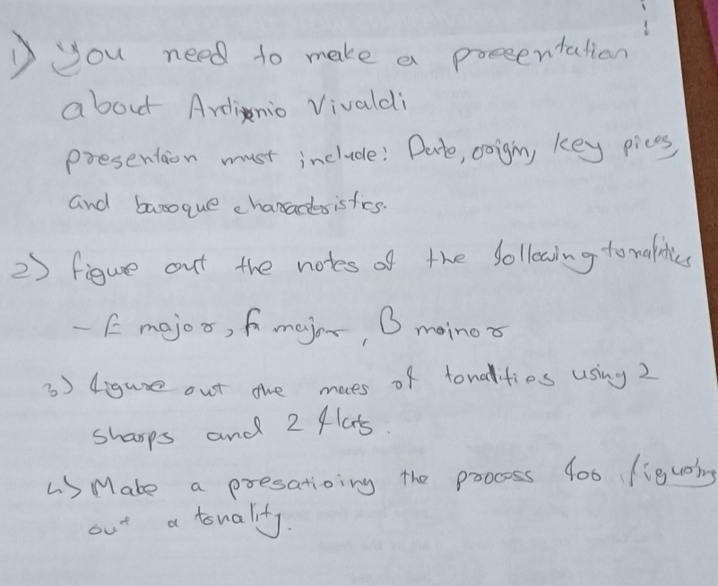 Dyou need to make a presentation 
about Ardinio Vivaldi 
presentaion must include: Dete, coighn, key pices 
and banoque characsisfics. 
2) figure out the notes of the follewing to malities 
- Emejos, fmajor, O moinox 
3) 4igure out ohe moes of tonalities using 2
sharps and 2 flas. 
L Mate a presatioing the poocess 4o0 (iguaing 
6 x^+ a touality.