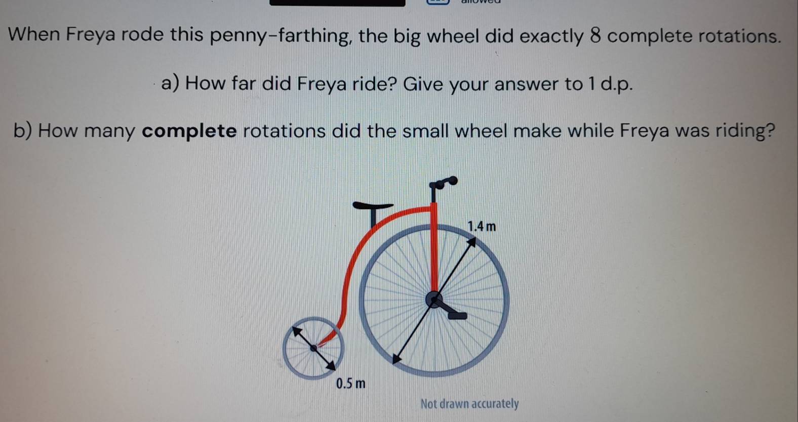 When Freya rode this penny-farthing, the big wheel did exactly 8 complete rotations. 
a) How far did Freya ride? Give your answer to 1 d.p. 
b) How many complete rotations did the small wheel make while Freya was riding? 
Not drawn accurately