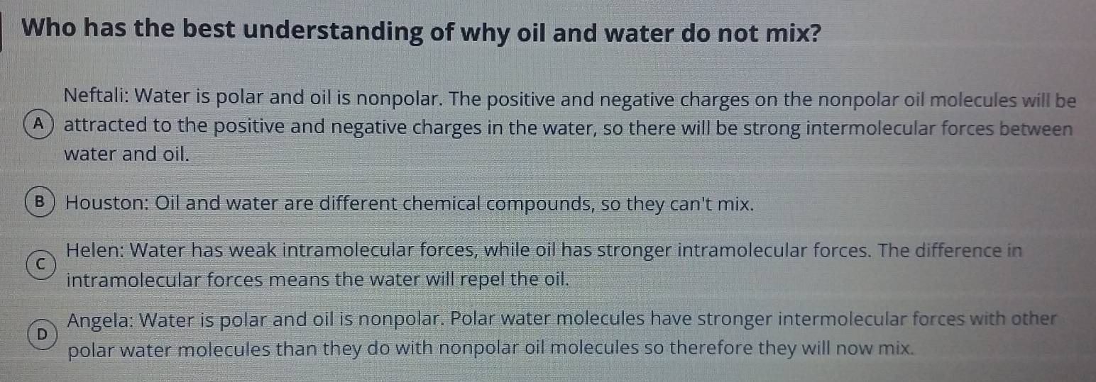 Who has the best understanding of why oil and water do not mix?
Neftali: Water is polar and oil is nonpolar. The positive and negative charges on the nonpolar oil molecules will be
A) attracted to the positive and negative charges in the water, so there will be strong intermolecular forces between
water and oil.
B) Houston: Oil and water are different chemical compounds, so they can't mix.
Helen: Water has weak intramolecular forces, while oil has stronger intramolecular forces. The difference in
C
intramolecular forces means the water will repel the oil.
D Angela: Water is polar and oil is nonpolar. Polar water molecules have stronger intermolecular forces with other
polar water molecules than they do with nonpolar oil molecules so therefore they will now mix.