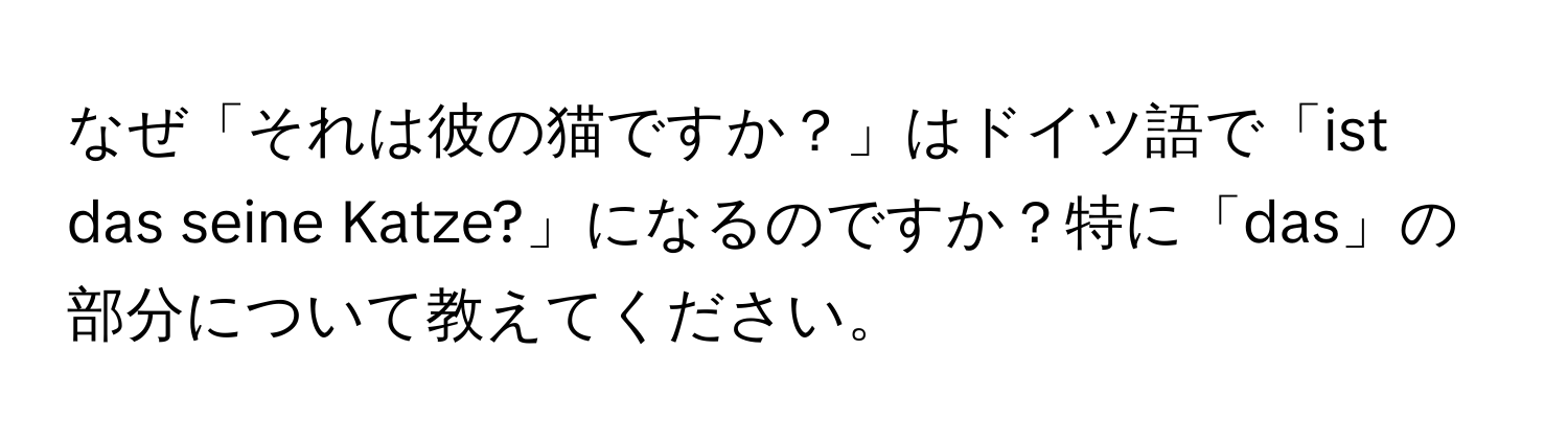 なぜ「それは彼の猫ですか？」はドイツ語で「ist das seine Katze?」になるのですか？特に「das」の部分について教えてください。