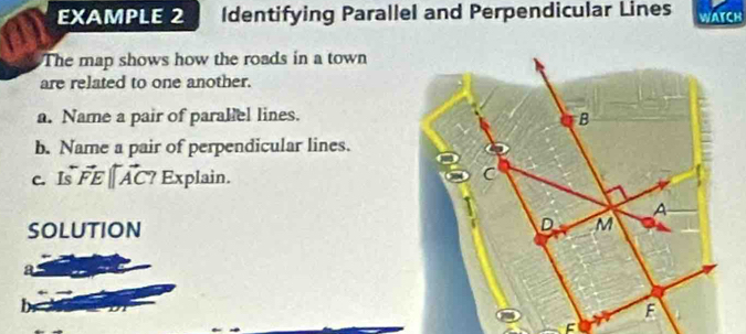 EXAMPLE 2 Identifying Parallel and Perpendicular Lines WATCH 
The map shows how the roads in a town 
are related to one another. 
a. Name a pair of paralel lines. 
b. Name a pair of perpendicular lines. 
c. I vector FE||overleftrightarrow AC ? Explain. 
SOLUTION