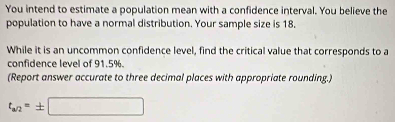 You intend to estimate a population mean with a confidence interval. You believe the 
population to have a normal distribution. Your sample size is 18. 
While it is an uncommon confidence level, find the critical value that corresponds to a 
confidence level of 91.5%. 
(Report answer accurate to three decimal places with appropriate rounding.)
t_a/2=± □