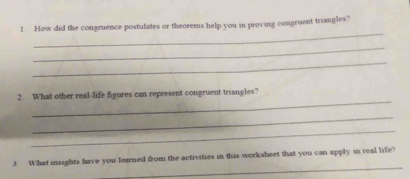 How did the congruence postulates or theorems help you in proving congruent triangles? 
_ 
_ 
_ 
2 What other real-life figures can represent congruent triangles? 
_ 
_ 
_ 
3. What insights have you learned from the activities in this worksheet that you can apply in real life?