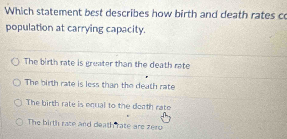 Which statement best describes how birth and death rates co
population at carrying capacity.
The birth rate is greater than the death rate
The birth rate is less than the death rate
The birth rate is equal to the death rate
The birth rate and death rate are zero