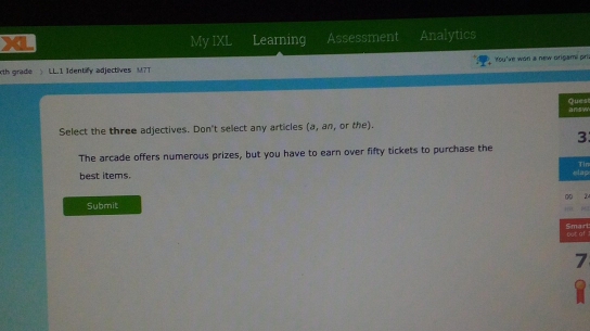 My IXL Learning Assessment Analytics 
th grade LL.1 Identify adjectives M7T You've won a new origami pri! 
answ Ques 
Select the three adjectives. Don't select any articles a , an, or the). 
3 
The arcade offers numerous prizes, but you have to earn over fifty tickets to purchase the 
best items. elap Tin 
Submit 00 
Smarl out of 
7