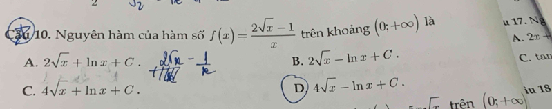 2
36 10. Nguyên hàm của hàm số f(x)= (2sqrt(x)-1)/x  trên khoảng (0;+∈fty ) là u 17. Ng
A. 2x+
A. 2sqrt(x)+ln x+C. B. 2sqrt(x)-ln x+C.
C. 4sqrt(x)+ln x+C. C. tan
D 4sqrt(x)-ln x+C.
sqrt(x) trên (0;+∈fty ) iu 18