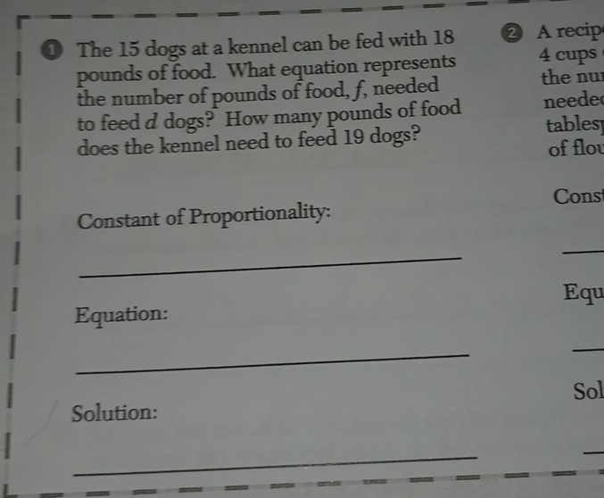 The 15 dogs at a kennel can be fed with 18 ② A recip
pounds of food. What equation represents 4 cups 
the number of pounds of food, f, needed 
the nu 
to feed d dogs? How many pounds of food neede 
does the kennel need to feed 19 dogs? 
tablesp 
of flou 
Constant of Proportionality: Cons 
_ 
_ 
Equ 
Equation: 
_ 
_ 
Solution: Sol 
_