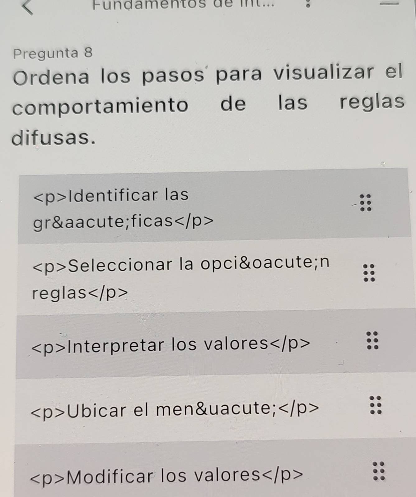 Fundamentos de int... 。 
Pregunta 8 
Ordena los pasos para visualizar el 
comportamiento de las reglas 
difusas.
Identificar las 
gráficas
Seleccionar la opción 
reglas
Interpretar los valores
∠ p>U bicar el menú
∠ p>M odificar los valore S