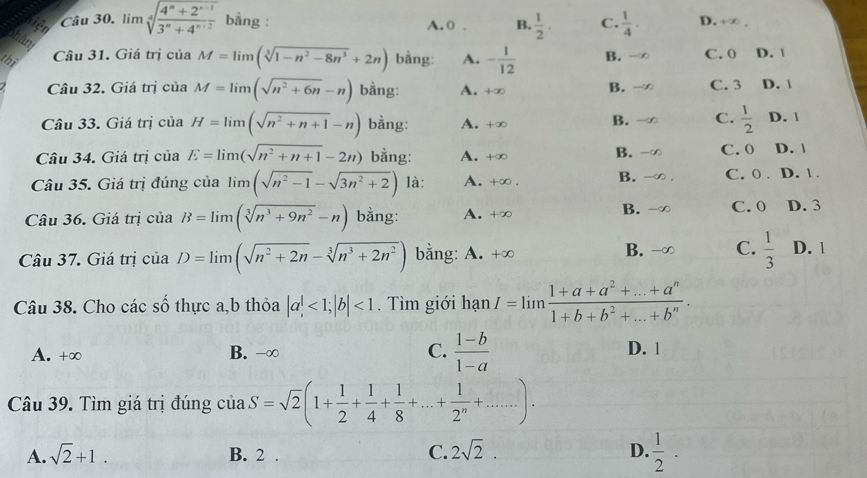 lim sqrt[4](frac 4^n+2^(n-1))3^n+4^(n+2) bằng : A. 0 . B.  1/2 . C.  1/4 . D. +∞ 、
thi Câu 31. Giá trị của M=limlimits (sqrt[3](1-n^2-8n^3)+2n) bằng: A. - 1/12  B. - C. 0 D. |
Câu 32. Giá trị của M=limlimits (sqrt(n^2+6n)-n) bằng: A. +∞ B. C. 3 D. |
Câu 33. Giá trị của H=limlimits (sqrt(n^2+n+1)-n) bằng: A. +∞ D. 1
B.
C.  1/2 
Câu 34. Giá trị của E=limlimits (sqrt(n^2+n+1)-2n) bằng: A. +∞
B. C. 0 D. |
B. C. 0 .
Câu 35. Giá trị đúng của limlimits (sqrt(n^2-1)-sqrt(3n^2+2)) là: A. +∞ . D. 1 .
B. C. 0
Câu 36. Giá trị của B=limlimits (sqrt[3](n^3+9n^2)-n) bằng: A. +∞ D. 3
B.
C.
Câu 37. Giá trị của D=limlimits (sqrt(n^2+2n)-sqrt[3](n^3+2n^2)) bằng: A. +∞  1/3  D. 1
Câu 38. Cho các số thực a,b thỏa |a|<1;|b|<1</tex> . Tìm giới hạn I=limlimits  (1+a+a^2+...+a^n)/1+b+b^2+...+b^n .
A. +∞ B. -∞ C.  (1-b)/1-a  D. 1
Câu 39. Tìm giá trị đúng của S=sqrt(2)(1+ 1/2 + 1/4 + 1/8 +...+ 1/2^n +....).
A. sqrt(2)+1. B. 2 . C. 2sqrt(2). D.  1/2 .