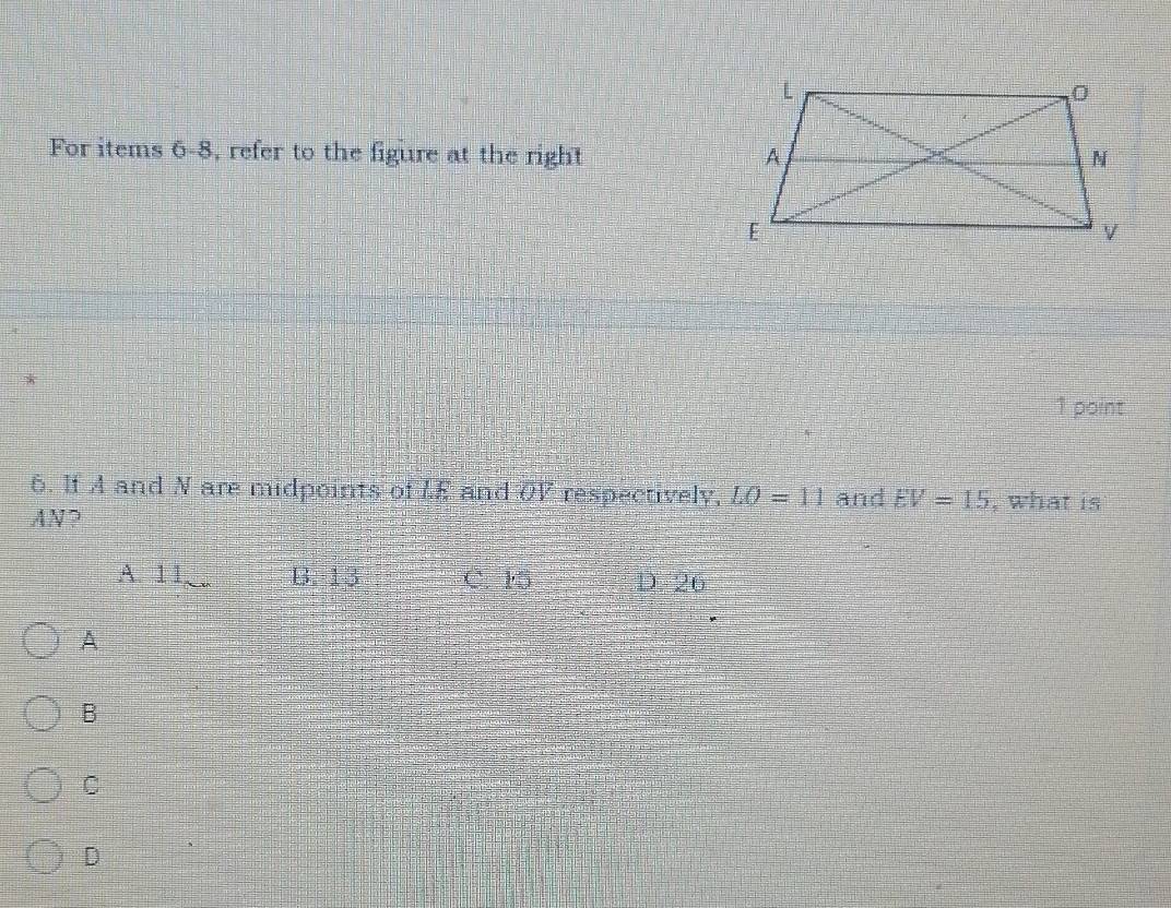 For items 6-8, refer to the figure at the right 
*
1 point
6. If A and N are midpoints of LE and OV respectively, LO=11 and EV=15 , what is
AN?
A. 11_∈fty _  B 13 C. 15 D. 26
A
B
C
D