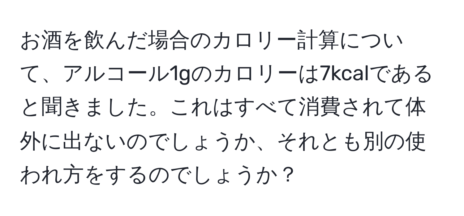 お酒を飲んだ場合のカロリー計算について、アルコール1gのカロリーは7kcalであると聞きました。これはすべて消費されて体外に出ないのでしょうか、それとも別の使われ方をするのでしょうか？