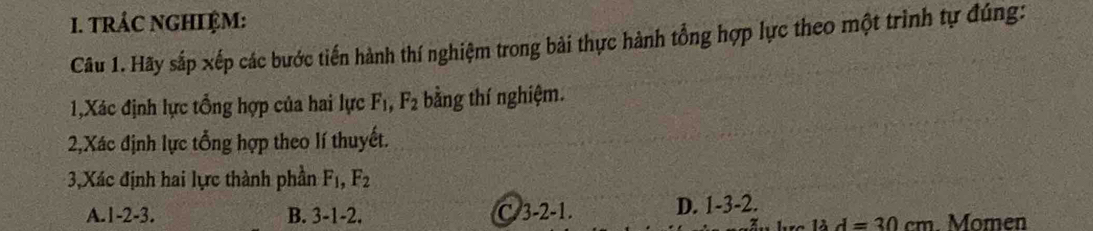 tRÁC NGHIỆM:
Câu 1. Hãy sắp xếp các bước tiến hành thí nghiệm trong bài thực hành tổng hợp lực theo một trình tự đúng:
1,Xác định lực tổng hợp của hai lực F_1, F_2 bằng thí nghiệm.
2,Xác định lực tổng hợp theo lí thuyết.
3,Xác định hai lực thành phần F_1, F_2
A. 1 -2 -3. B. 3-1-2. C. 3-2 -1. D. 1 -3 -2.
1lambda d=30cm. Momen