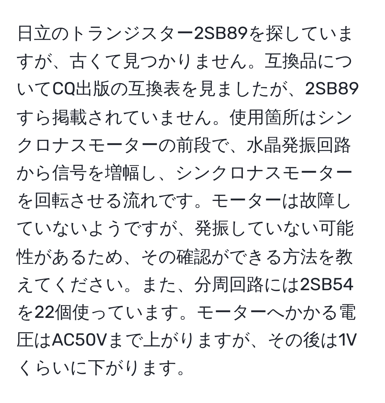 日立のトランジスター2SB89を探していますが、古くて見つかりません。互換品についてCQ出版の互換表を見ましたが、2SB89すら掲載されていません。使用箇所はシンクロナスモーターの前段で、水晶発振回路から信号を増幅し、シンクロナスモーターを回転させる流れです。モーターは故障していないようですが、発振していない可能性があるため、その確認ができる方法を教えてください。また、分周回路には2SB54を22個使っています。モーターへかかる電圧はAC50Vまで上がりますが、その後は1Vくらいに下がります。