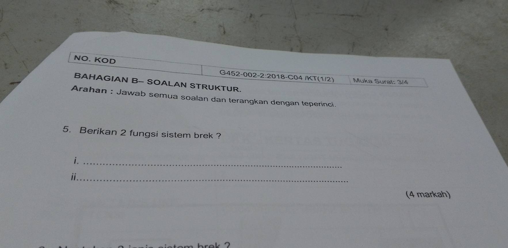 NO. KOD 
G452-002-2:2018-C04 /KT(1/2) Muka Surat: 3/4 
BAHAGIAN B- SOALAN STRUKTUR. 
Arahan : Jawab semua soalan dan terangkan dengan teperinci. 
5. Berikan 2 fungsi sistem brek ? 
i._ 
ii_ 
(4 markah)