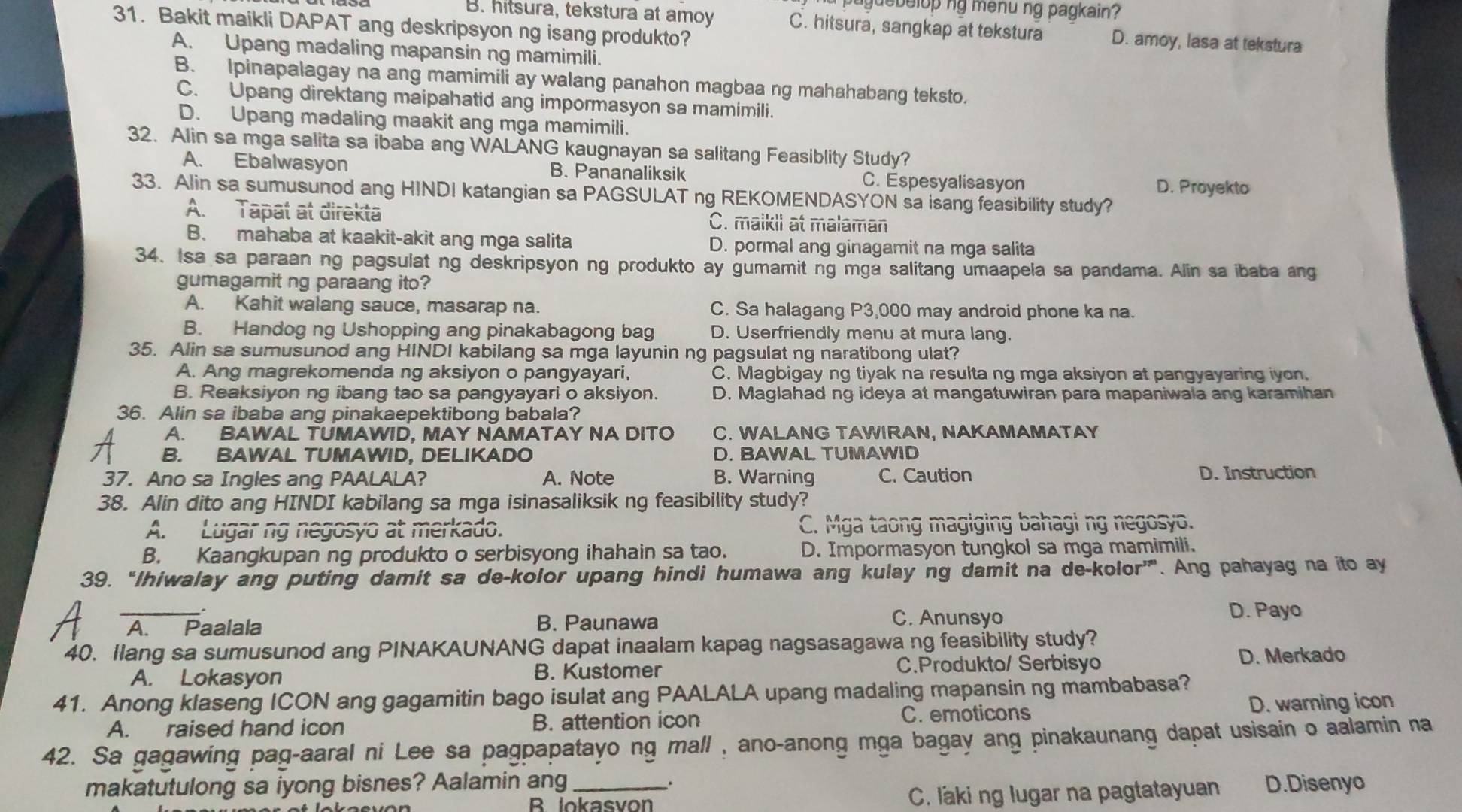 a puguebelop ng menu ng pagkain ?
31. Bakit maikli DAPAT ang deskripsyon ng isang produkto?
B. hitsura, tekstura at amoy C. hitsura, sangkap at tekstura D. amoy, lasa at tekstura
A. Upang madaling mapansin ng mamimili.
B. Ipinapalagay na ang mamimili ay walang panahon magbaa ng mahahabang teksto.
C. Upang direktang maipahatid ang impormasyon sa mamimili.
D. Upang madaling maakit ang mga mamimili.
32. Alin sa mga salita sa ibaba ang WALANG kaugnayan sa salitang Feasiblity Study?
A. Ebalwasyon B. Pananaliksik C. Espesyalisasyon D. Proyekto
33. Alin sa sumusunod ang HINDI katangian sa PAGSULAT ng REKOMENDASYON sa isang feasibility study?
A. Tapat at direkta C. maikii at malaman
B. mahaba at kaakit-akit ang mga salita D. pormal ang ginagamit na mga salita
34. Isa sa paraan ng pagsulat ng deskripsyon ng produkto ay gumamit ng mga salitang umaapela sa pandama. Alin sa ibaba ang
gumagamit ng paraang ito?
A. Kahit walang sauce, masarap na. C. Sa halagang P3,000 may android phone ka na.
B. Handog ng Ushopping ang pinakabagong bag D. Userfriendly menu at mura lang.
35. Alin sa sumusunod ang HINDI kabilang sa mga layunin ng pagsulat ng naratibong ulat?
A. Ang magrekomenda ng aksiyon o pangyayari, C. Magbigay ng tiyak na resulta ng mga aksiyon at pangyayaring iyon.
B. Reaksiyon ng ibang tao sa pangyayari o aksiyon. D. Maglahad ng ideya at mangatuwiran para mapaniwala ang karamihan
36. Alin sa ibaba ang pinakaepektibong babala?
A. BAWAL TUMAWID, MAY NAMATAY NA DITO C. WALANG TAWIRAN, NAKAMAMATAY
B. BAWAL TUMAWID, DELIKADO D. BAWAL TUMAWID
37. Ano sa Ingles ang PAALALA? A. Note B. Warning C. Caution D. Instruction
38. Alin dito ang HINDI kabilang sa mga isinasaliksik ng feasibility study?
A. Lugarng negosyo at merkado. C. Mga taong magiging bahagi ng negosyo.
B. Kaangkupan ng produkto o serbisyong ihahain sa tao. D. Impormasyon tungkol sa mga mamimili.
39. “Ihiwalay ang puting damit sa de-kolor upang hindi humawa ang kulay ng damit na de-kolor'. Ang pahayag na ito ay
_. D. Payo
A. Paalala B. Paunawa
C. Anunsyo
40. Ilang sa sumusunod ang PINAKAUNANG dapat inaalam kapag nagsasagawa ng feasibility study?
A. Lokasyon B. Kustomer C.Produkto/ Serbisyo
D. Merkado
41. Anong klaseng ICON ang gagamitin bago isulat ang PAALALA upang madaling mapansin ng mambabasa?
A. raised hand icon B. attention icon C. emoticons D. warning icon
42. Sa gagawing pag-aaral ni Lee sa pagpapatayo ng mall , ano-anong mga bagay ang pinakaunang dapat usisain o aalamin na
makatutulong sa iyong bisnes? Aalamin ang_ . D.Disenyo
B. lokasvon C. laki ng lugar na pagtatayuan