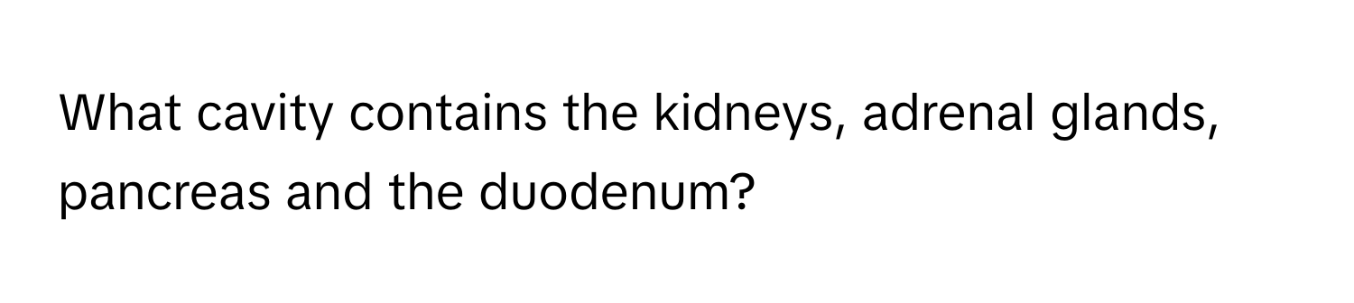 What cavity contains the kidneys, adrenal glands, pancreas and the duodenum?