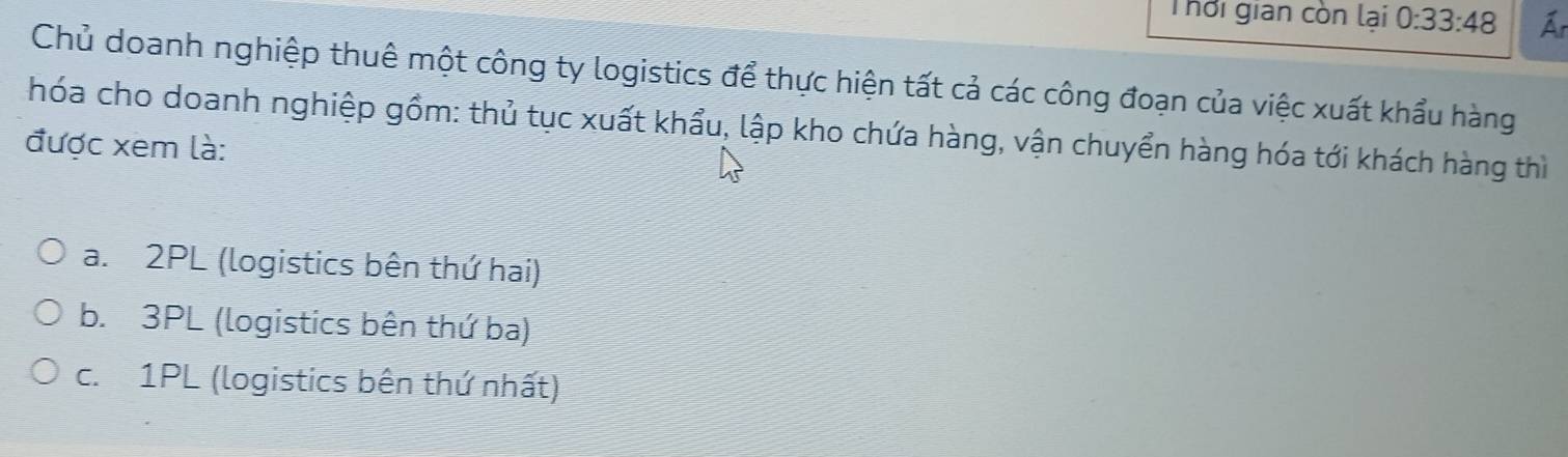 Thời gian còn lại 0:33:48 Ar
Chủ doanh nghiệp thuê một công ty logistics để thực hiện tất cả các công đoạn của việc xuất khẩu hàng
hóa cho doanh nghiệp gồm: thủ tục xuất khẩu, lập kho chứa hàng, vận chuyển hàng hóa tới khách hàng thì
được xem là:
a. 2PL (logistics bên thứ hai)
b. 3PL (logistics bên thứ ba)
c. 1PL (logistics bên thứ nhất)