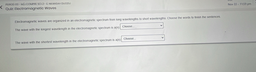 PERIOD 03 - M/J COMPRE SCI 2 - E. NKANSAH DUODU 
Quiz: Electromagnetic Waves Nov 22 - 11:59 pm 
Electromagnetic waves are organized in an electromagnetic spectrum from long wavelengths to short wavelengths. Choose the words to finish the sentences. 
The wave with the longest wavelength in the electromagnetic spectrum is a(n Choose.. 
The wave with the shortest wavelength in the electromagnetic spectrum is a(n) Choose...