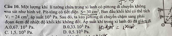 Một lượng khí lí tưởng chứa trong xi lanh có pittong di chuyển không
ma sát như hình vẽ. Pit-tông có tiết diện S=30cm^2 , Ban đầu khối khí có thể tích 2po
V_1=24cm^3 , áp suất 10^5Pa 1. Sau đó, ta kéo pittong di chuyển chậm sang phải po
đọan 4cm đề nhiệt độ khối khí không đổi. Áp suất khí trong xi lanh đó đã giảm đi
A. 0,67.10^5Pa. B. 0,33.10^5Pa.
C. 1,5.10^5Pa. D. 0, 5.10^5Pa.