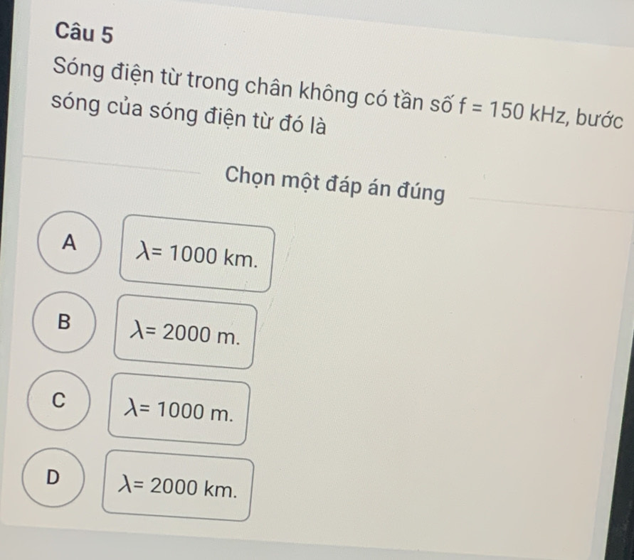 Sóng điện từ trong chân không có tần số f=150kHz :, bước
sóng của sóng điện từ đó là
Chọn một đáp án đúng
A lambda =1000km.
B lambda =2000m.
C lambda =1000m.
D lambda =2000km.